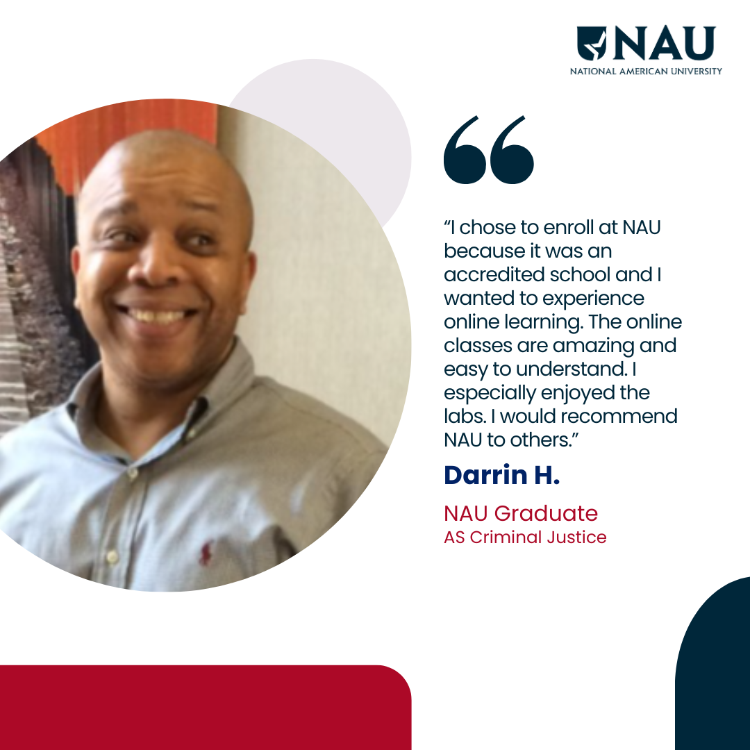 Darrin H.<p>I chose to enroll at NAU because it was an accredited school and I wanted to experience online learning. The online classes are amazing and easy to understand. I especially enjoyed the labs. I would recommend NAU to others.</p>
