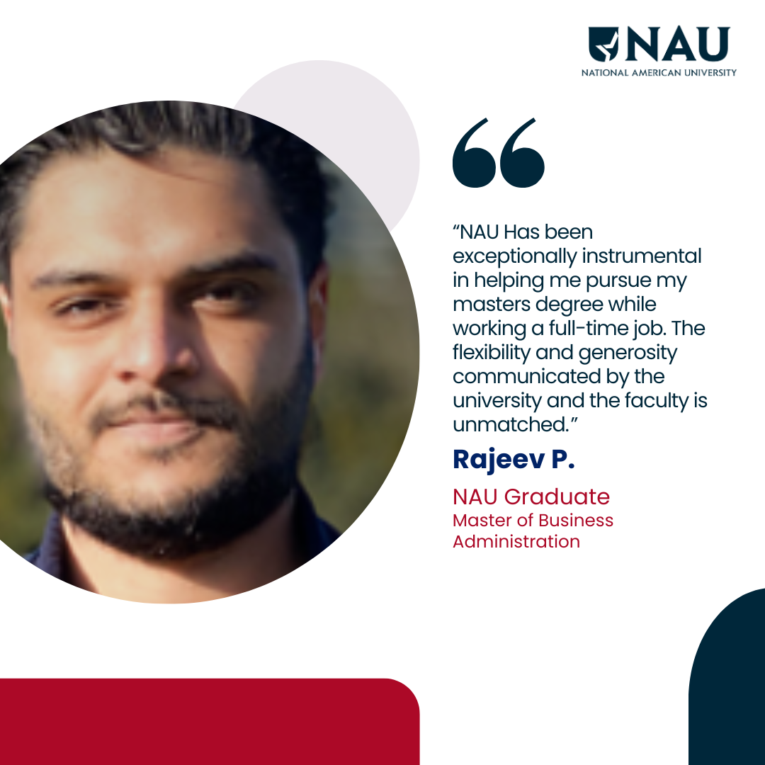 Rajeev P.<p>NAU Has been exceptionally instrumental in helping me pursue my masters degree while working a full-time job. The flexibility and generosity communicated by the university and the faculty is unmatched.</p>
