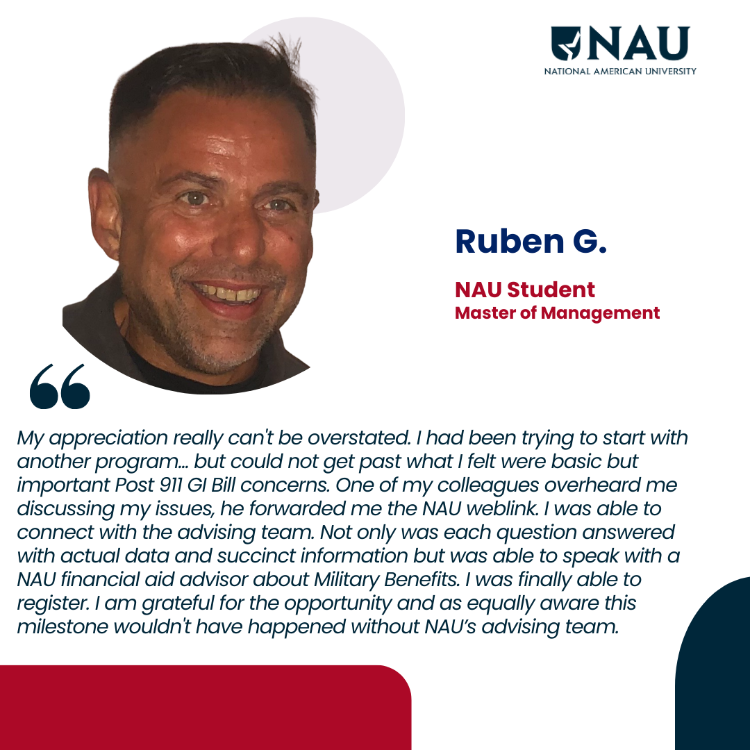 Ruben G.<p>My appreciation really can’t be overstated. I had been trying to start with another program… but could not get past what I felt were basic but important Post 911 GI Bill concerns. One of my colleagues overheard me discussing my issues, he forwarded me the NAU weblink. I was able to connect with the advising team. Not only was each question answered with actual data and succinct information but was able to speak with a NAU financial aid advisor about Military Benefits. I was finally able to register. I am grateful for the opportunity and as equally aware this milestone wouldn’t have happened without NAU’s advising team. </p>
